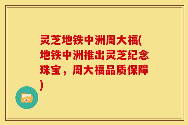 灵芝地铁中洲周大福(地铁中洲推出灵芝纪念珠宝，周大福品质保障)
