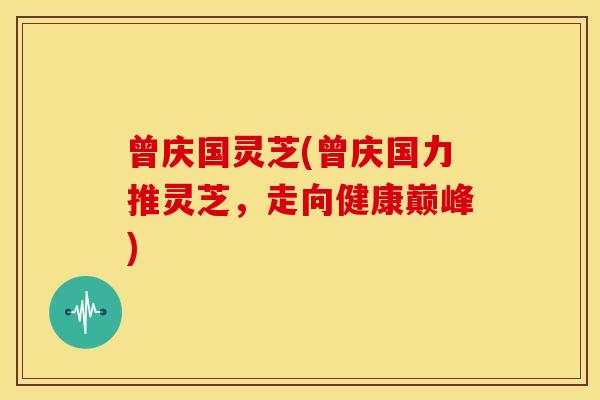 曾庆国灵芝(曾庆国力推灵芝,走向健康巅峰) 曾庆国灵芝(曾庆国力推灵芝,走向健康巅峰)