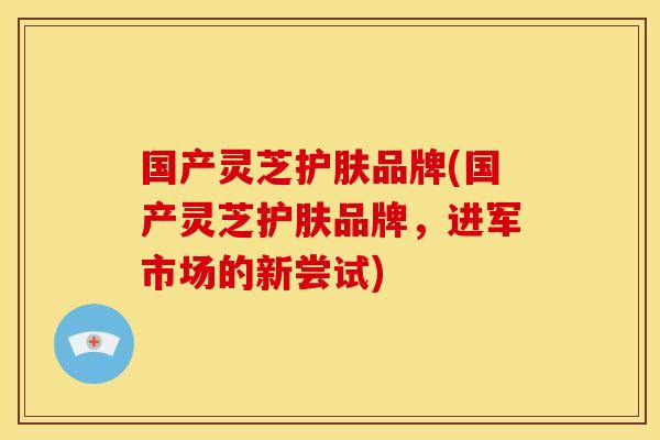 国产灵芝护肤品牌(国产灵芝护肤品牌,进军市场的新尝试) 国产灵芝护肤品牌(国产灵芝护肤品牌,进军市场的新尝试)