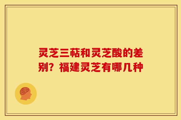 灵芝三萜和灵芝酸的差别?福建灵芝有哪几种 灵芝三萜和灵芝酸的差别?福建灵芝有哪几种