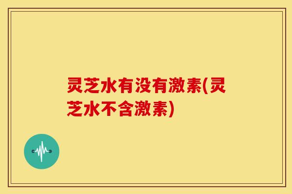 灵芝水有没有激素(灵芝水不含激素) 灵芝水有没有激素(灵芝水不含激素)