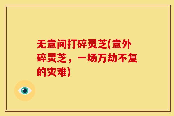 无意间打碎灵芝(意外碎灵芝,一场万劫不复的灾难) 无意间打碎灵芝(意外碎灵芝,一场万劫不复的灾难)
