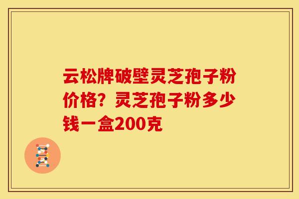 云松牌破壁灵芝孢子粉价格？灵芝孢子粉多少钱一盒200克