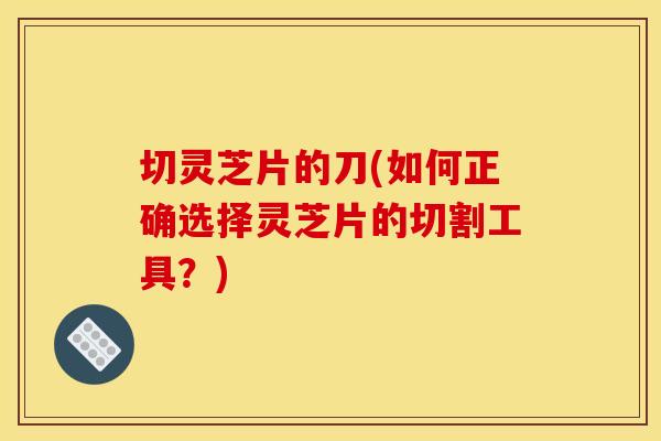 切灵芝片的刀(如何正确选择灵芝片的切割工具?) 切灵芝片的刀(如何正确选择灵芝片的切割工具?)
