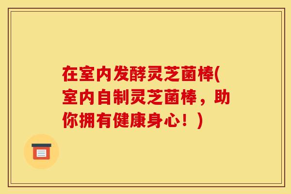 在室内发酵灵芝菌棒(室内自制灵芝菌棒,助你拥有健康身心!) 在室内发酵灵芝菌棒(室内自制灵芝菌棒,助你拥有健康身心!)