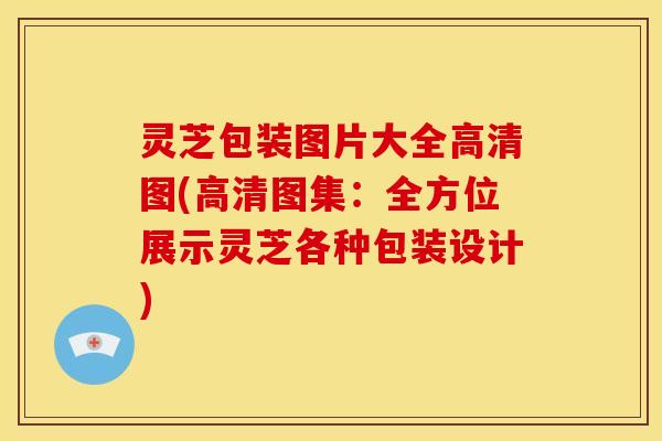 灵芝包装图片大全高清图(高清图集：全方位展示灵芝各种包装设计)