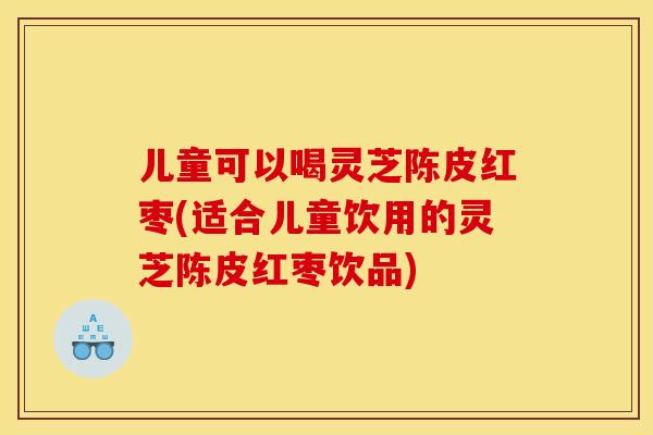 儿童可以喝灵芝陈皮红枣(适合儿童饮用的灵芝陈皮红枣饮品) 儿童可以喝灵芝陈皮红枣(适合儿童饮用的灵芝陈皮红枣饮品)