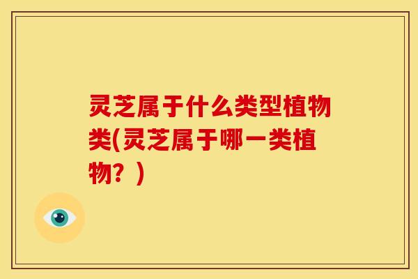 灵芝属于什么类型植物类(灵芝属于哪一类植物?) 灵芝属于什么类型植物类(灵芝属于哪一类植物?)