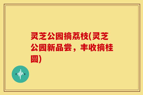 灵芝公园摘荔枝(灵芝公园新品尝,丰收摘桂圆) 灵芝公园摘荔枝(灵芝公园新品尝,丰收摘桂圆)