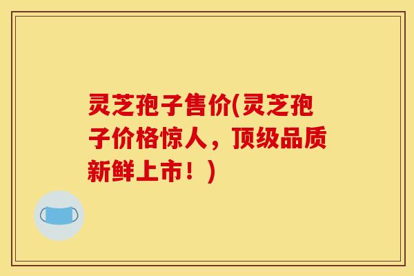 灵芝孢子售价(灵芝孢子价格惊人,品质新鲜上市!) 灵芝孢子售价(灵芝孢子价格惊人,品质新鲜上市!)