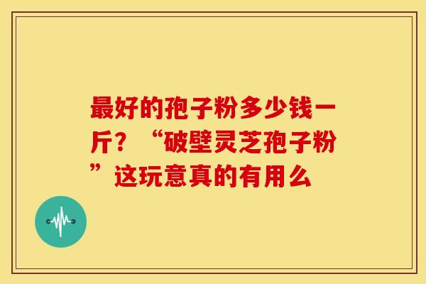 好的孢子粉多少钱一斤?“破壁灵芝孢子粉”这玩意真的有用么 好的孢子粉多少钱一斤?“破壁灵芝孢子粉”这玩意真的有用么