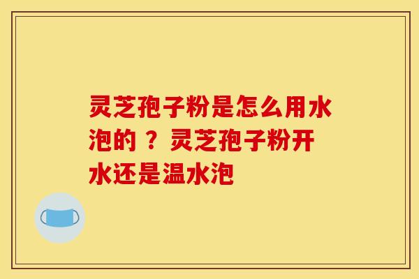 灵芝孢子粉是怎么用水泡的 ?灵芝孢子粉开水还是温水泡 灵芝孢子粉是怎么用水泡的 ?灵芝孢子粉开水还是温水泡