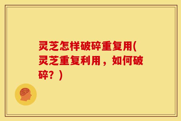 灵芝怎样破碎重复用(灵芝重复利用，如何破碎？)