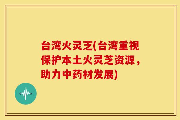 台湾火灵芝(台湾重视保护本土火灵芝资源，助力材发展)