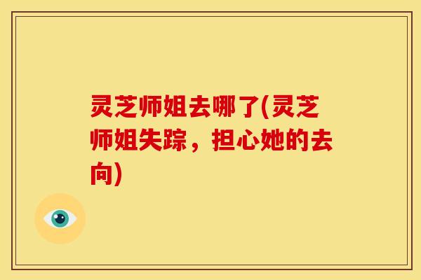 灵芝师姐去哪了(灵芝师姐失踪,担心她的去向) 灵芝师姐去哪了(灵芝师姐失踪,担心她的去向)