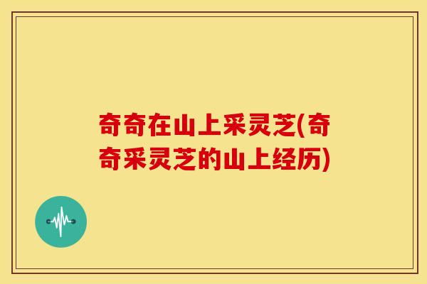 奇奇在山上采灵芝(奇奇采灵芝的山上经历) 奇奇在山上采灵芝(奇奇采灵芝的山上经历)