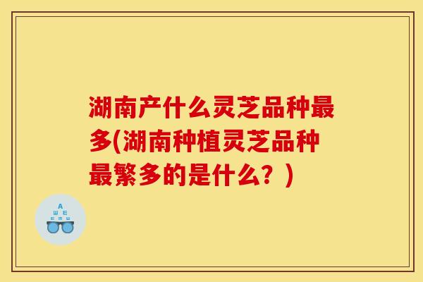 湖南产什么灵芝品种多(湖南种植灵芝品种繁多的是什么?) 湖南产什么灵芝品种多(湖南种植灵芝品种繁多的是什么?)