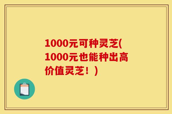 1000元可种灵芝(1000元也能种出高价值灵芝!) 1000元可种灵芝(1000元也能种出高价值灵芝!)