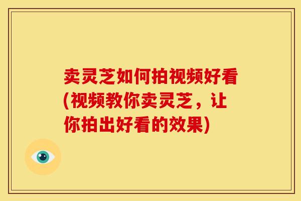 卖灵芝如何拍视频好看(视频教你卖灵芝,让你拍出好看的效果) 卖灵芝如何拍视频好看(视频教你卖灵芝,让你拍出好看的效果)