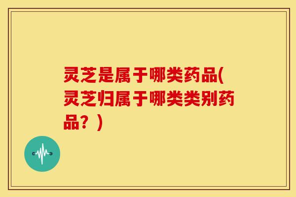 灵芝是属于哪类药品(灵芝归属于哪类类别药品?) 灵芝是属于哪类药品(灵芝归属于哪类类别药品?)
