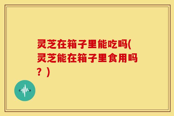 灵芝在箱子里能吃吗(灵芝能在箱子里食用吗?) 灵芝在箱子里能吃吗(灵芝能在箱子里食用吗?)