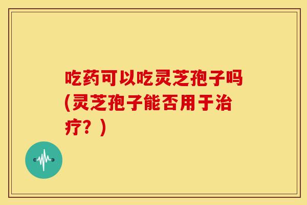 吃药可以吃灵芝孢子吗(灵芝孢子能否用于?) 吃药可以吃灵芝孢子吗(灵芝孢子能否用于?)