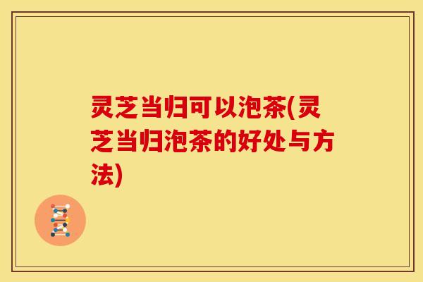 灵芝当归可以泡茶(灵芝当归泡茶的好处与方法)