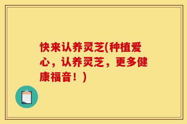 快来认养灵芝(种植爱心,认养灵芝,更多健康福音!) 快来认养灵芝(种植爱心,认养灵芝,更多健康福音!)