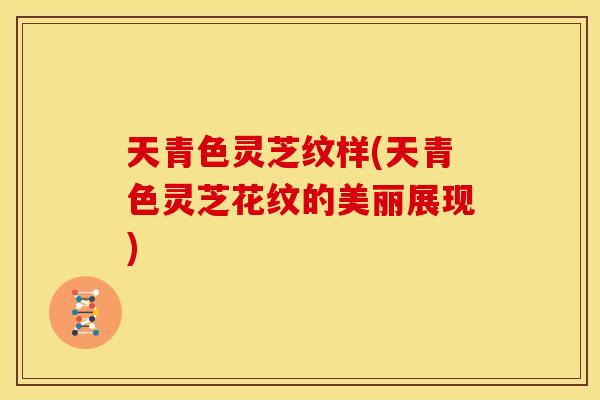 天青色灵芝纹样(天青色灵芝花纹的美丽展现) 天青色灵芝纹样(天青色灵芝花纹的美丽展现)