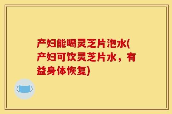 产妇能喝灵芝片泡水(产妇可饮灵芝片水,有益身体恢复) 产妇能喝灵芝片泡水(产妇可饮灵芝片水,有益身体恢复)