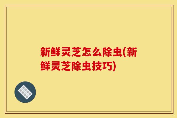 新鲜灵芝怎么除虫(新鲜灵芝除虫技巧) 新鲜灵芝怎么除虫(新鲜灵芝除虫技巧)