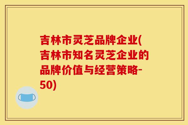 吉林市灵芝品牌企业(吉林市知名灵芝企业的品牌价值与经营策略-50) 吉林市灵芝品牌企业(吉林市知名灵芝企业的品牌价值与经营策略-50)
