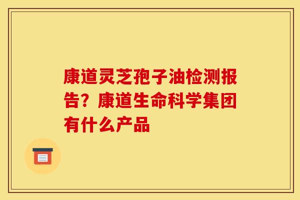 康道灵芝孢子油检测报告？康道生命科学集团有什么产品