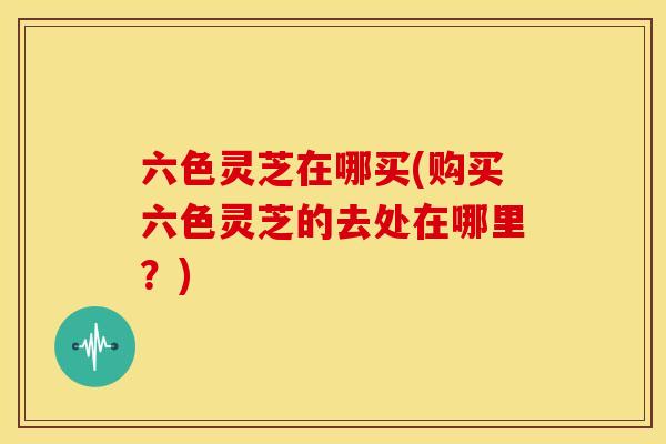 六色灵芝在哪买(购买六色灵芝的去处在哪里?) 六色灵芝在哪买(购买六色灵芝的去处在哪里?)