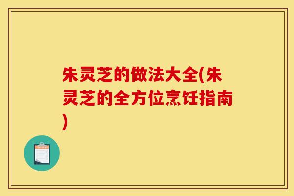 朱灵芝的做法大全(朱灵芝的全方位烹饪指南) 朱灵芝的做法大全(朱灵芝的全方位烹饪指南)
