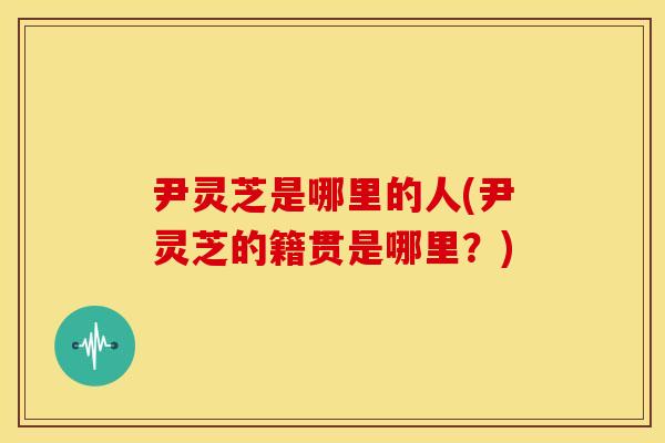 尹灵芝是哪里的人(尹灵芝的籍贯是哪里?) 尹灵芝是哪里的人(尹灵芝的籍贯是哪里?)