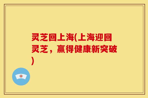 灵芝回上海(上海迎回灵芝,赢得健康新突破) 灵芝回上海(上海迎回灵芝,赢得健康新突破)