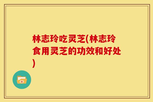 林志玲吃灵芝(林志玲食用灵芝的功效和好处) 林志玲吃灵芝(林志玲食用灵芝的功效和好处)