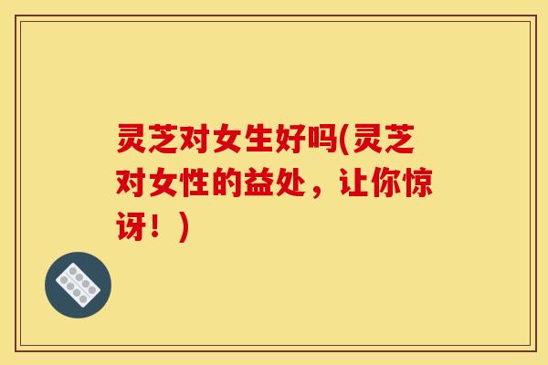 灵芝对女生好吗(灵芝对女性的益处,让你惊讶!) 灵芝对女生好吗(灵芝对女性的益处,让你惊讶!)