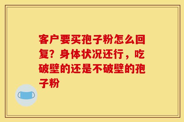 客户要买孢子粉怎么回复?身体状况还行,吃破壁的还是不破壁的孢子粉 客户要买孢子粉怎么回复?身体状况还行,吃破壁的还是不破壁的孢子粉