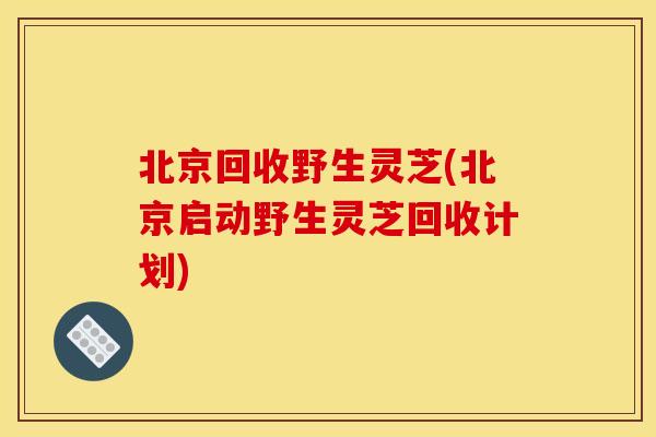 北京回收野生灵芝(北京启动野生灵芝回收计划)
