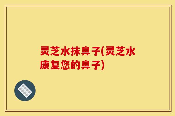 灵芝水抹鼻子(灵芝水康复您的鼻子)