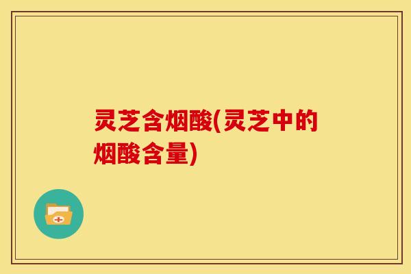 灵芝含烟酸(灵芝中的烟酸含量) 灵芝含烟酸(灵芝中的烟酸含量)