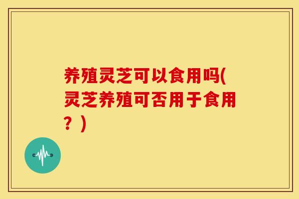 养殖灵芝可以食用吗(灵芝养殖可否用于食用？)
