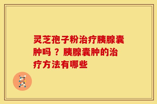 灵芝孢子粉胰腺囊肿吗 ?胰腺囊肿的方法有哪些 灵芝孢子粉胰腺囊肿吗 ?胰腺囊肿的方法有哪些