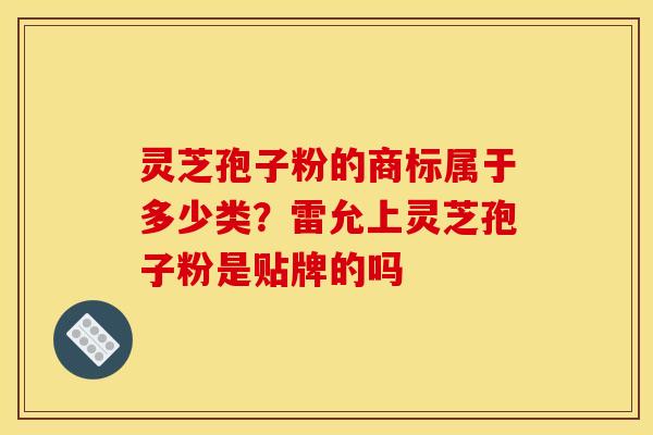 灵芝孢子粉的商标属于多少类?雷允上灵芝孢子粉是贴牌的吗 灵芝孢子粉的商标属于多少类?雷允上灵芝孢子粉是贴牌的吗