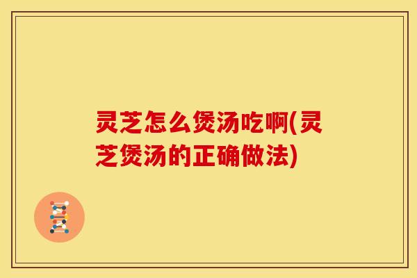 灵芝怎么煲汤吃啊(灵芝煲汤的正确做法) 灵芝怎么煲汤吃啊(灵芝煲汤的正确做法)