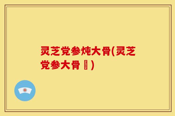 灵芝党参炖大骨(灵芝党参大骨湯) 灵芝党参炖大骨(灵芝党参大骨湯)