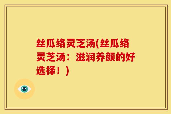 丝瓜络灵芝汤(丝瓜络灵芝汤:滋润养颜的好选择!) 丝瓜络灵芝汤(丝瓜络灵芝汤:滋润养颜的好选择!)