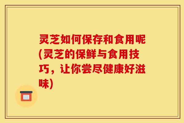 灵芝如何保存和食用呢(灵芝的保鲜与食用技巧,让你尝尽健康好滋味) 灵芝如何保存和食用呢(灵芝的保鲜与食用技巧,让你尝尽健康好滋味)